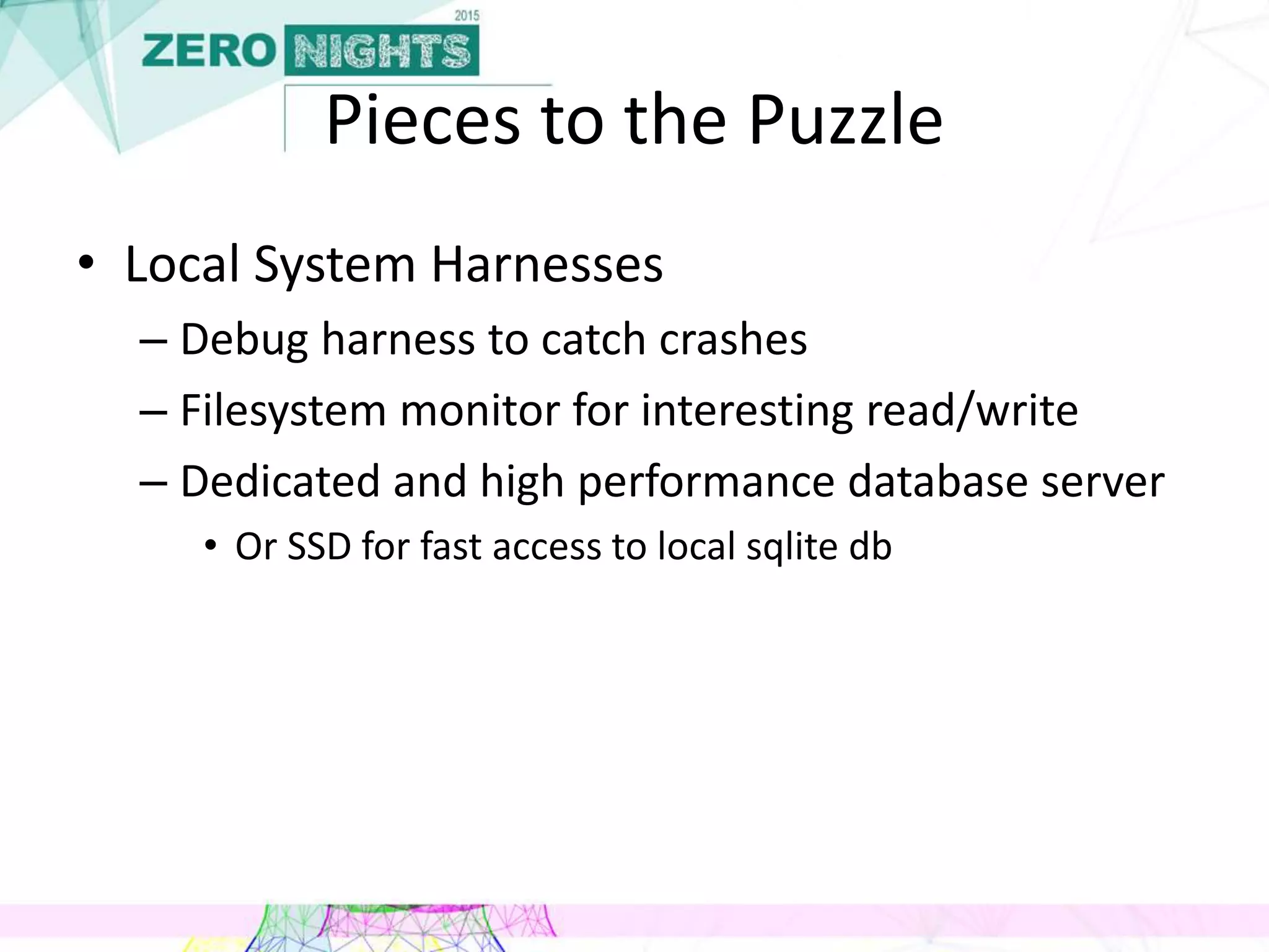 Pieces to the Puzzle
• Local System Harnesses
– Debug harness to catch crashes
– Filesystem monitor for interesting read/write
– Dedicated and high performance database server
• Or SSD for fast access to local sqlite db
 