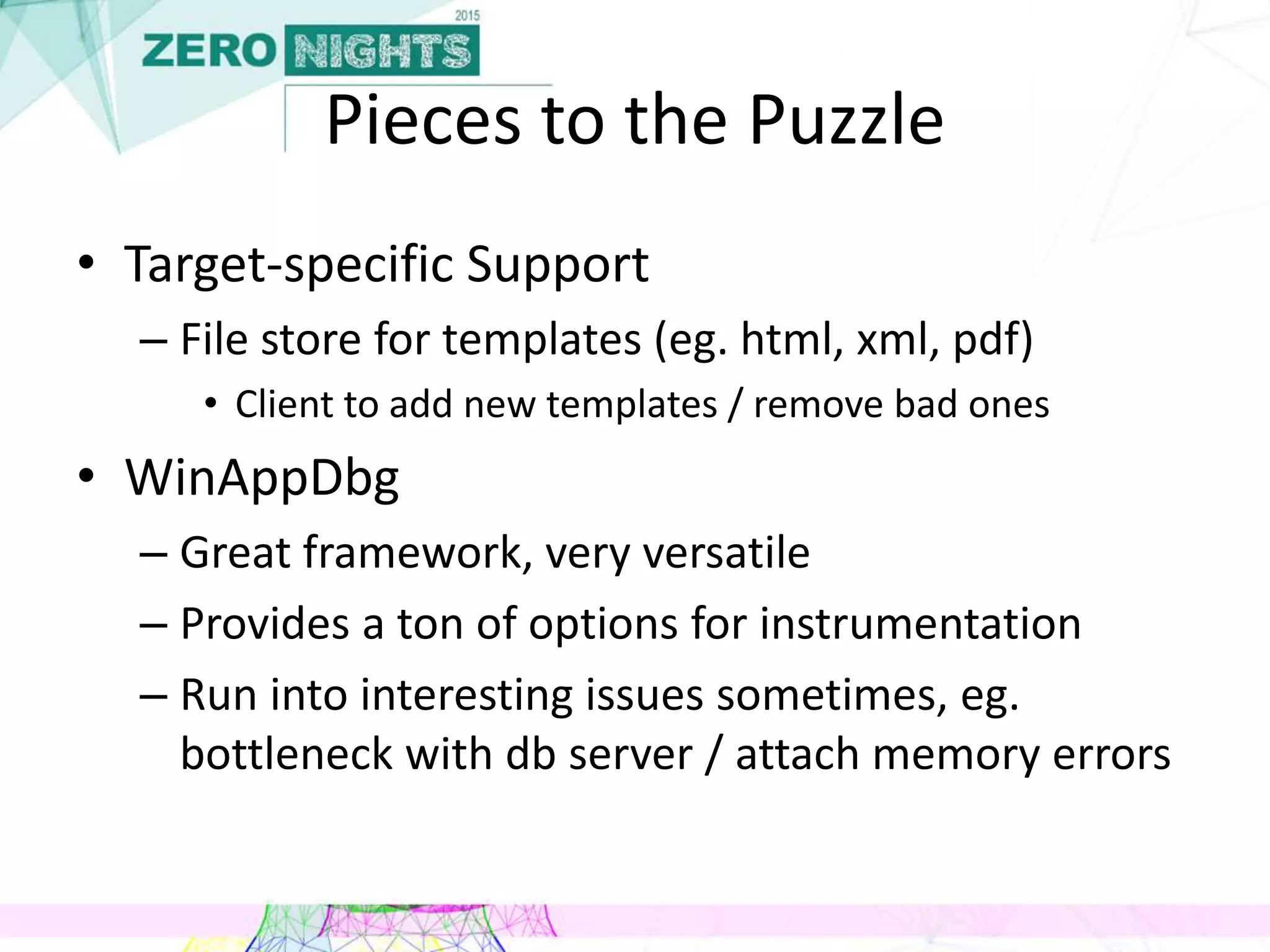 Pieces to the Puzzle
• Target-specific Support
– File store for templates (eg. html, xml, pdf)
• Client to add new templates / remove bad ones
• WinAppDbg
– Great framework, very versatile
– Provides a ton of options for instrumentation
– Run into interesting issues sometimes, eg.
bottleneck with db server / attach memory errors
 
