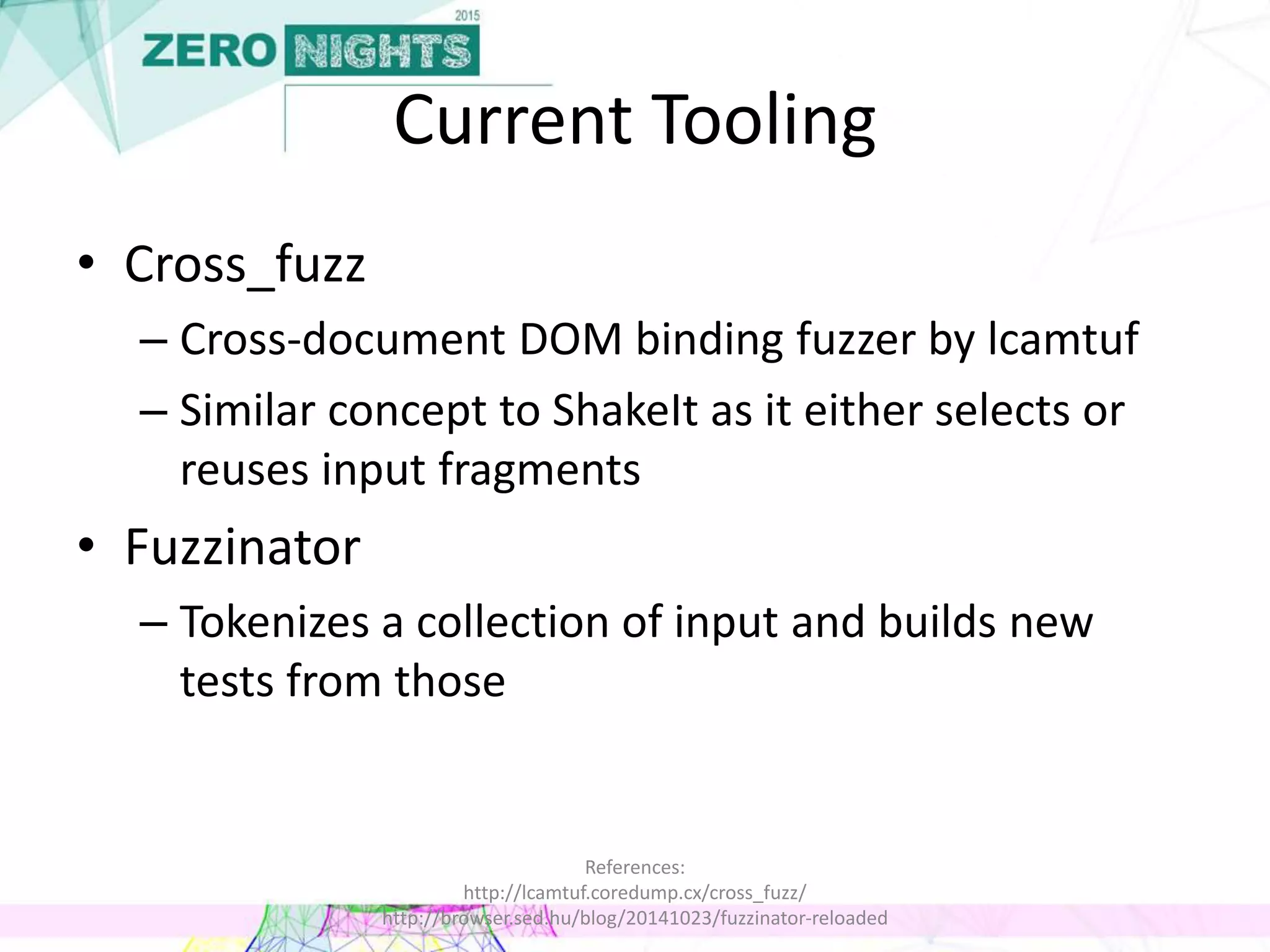 Current Tooling
• Cross_fuzz
– Cross-document DOM binding fuzzer by lcamtuf
– Similar concept to ShakeIt as it either selects or
reuses input fragments
• Fuzzinator
– Tokenizes a collection of input and builds new
tests from those
References:
http://lcamtuf.coredump.cx/cross_fuzz/
http://browser.sed.hu/blog/20141023/fuzzinator-reloaded
 