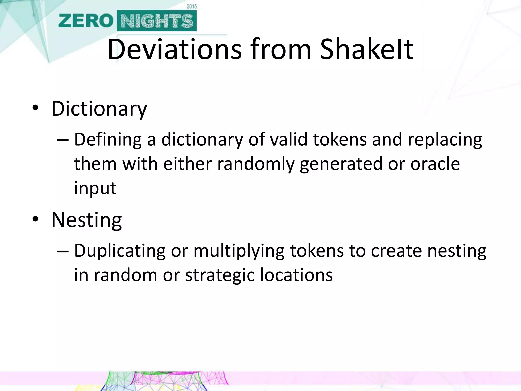Deviations from ShakeIt
• Dictionary
– Defining a dictionary of valid tokens and replacing
them with either randomly generated or oracle
input
• Nesting
– Duplicating or multiplying tokens to create nesting
in random or strategic locations
 