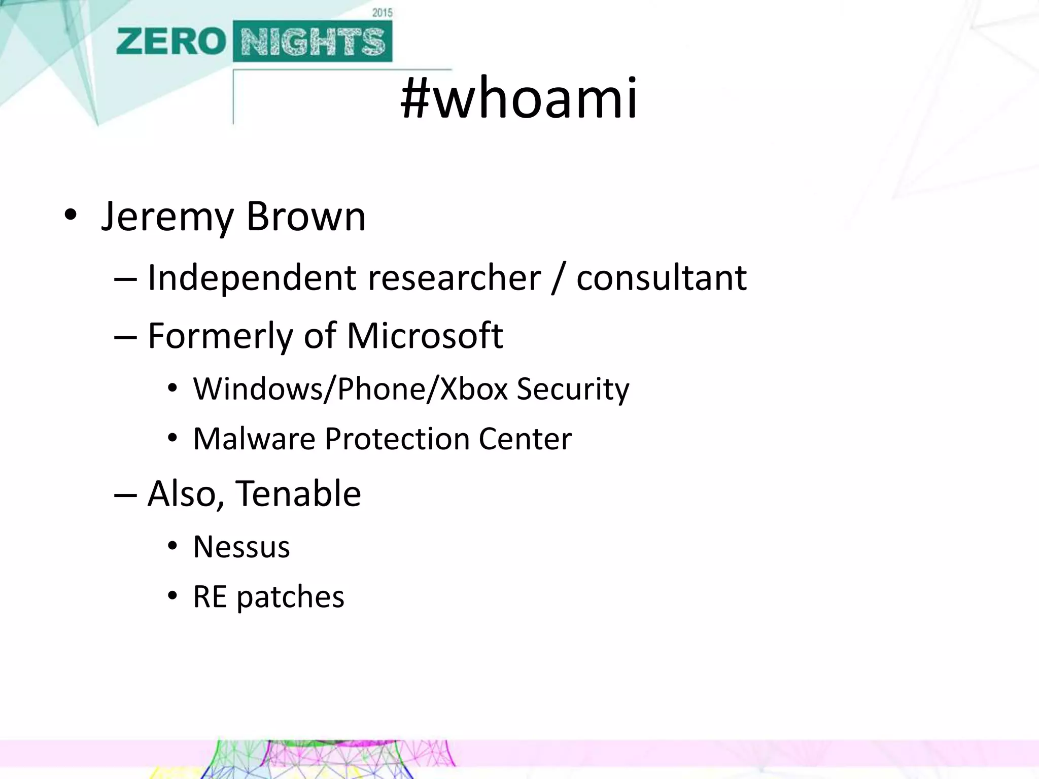 #whoami
• Jeremy Brown
– Independent researcher / consultant
– Formerly of Microsoft
• Windows/Phone/Xbox Security
• Malware Protection Center
– Also, Tenable
• Nessus
• RE patches
 