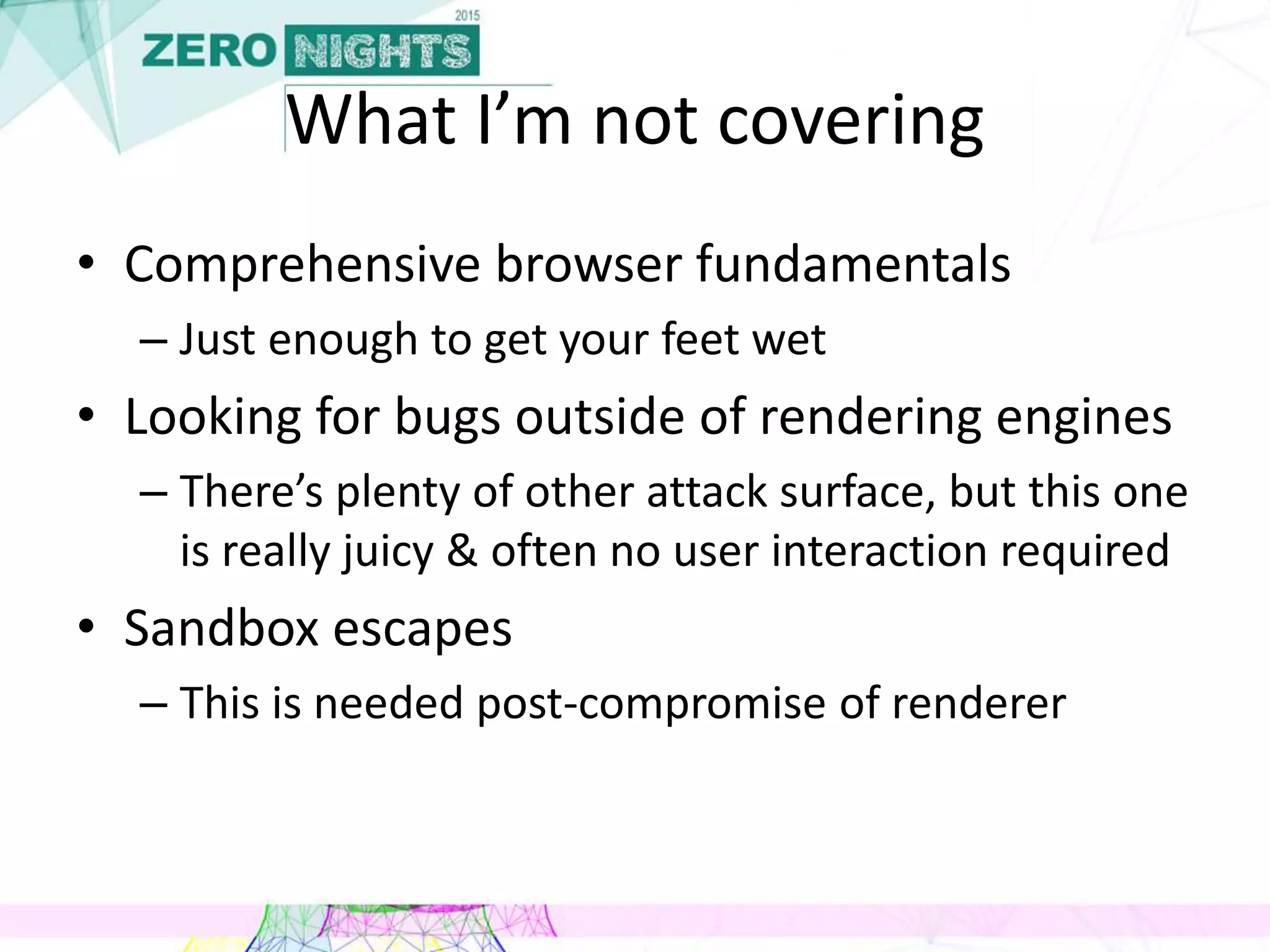 What I’m not covering
• Comprehensive browser fundamentals
– Just enough to get your feet wet
• Looking for bugs outside of rendering engines
– There’s plenty of other attack surface, but this one
is really juicy & often no user interaction required
• Sandbox escapes
– This is needed post-compromise of renderer
 