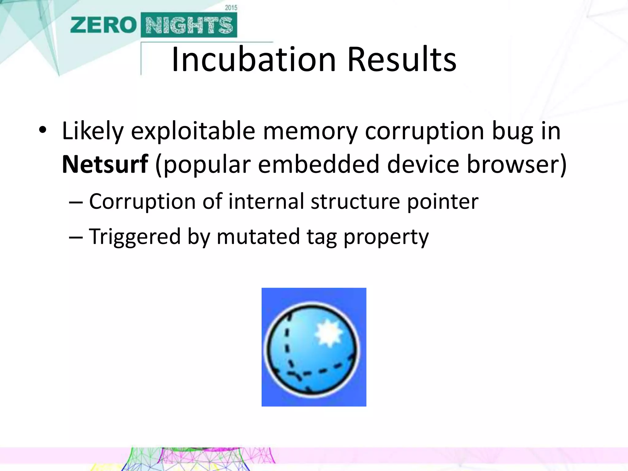 Incubation Results
• Likely exploitable memory corruption bug in
Netsurf (popular embedded device browser)
– Corruption of internal structure pointer
– Triggered by mutated tag property
 