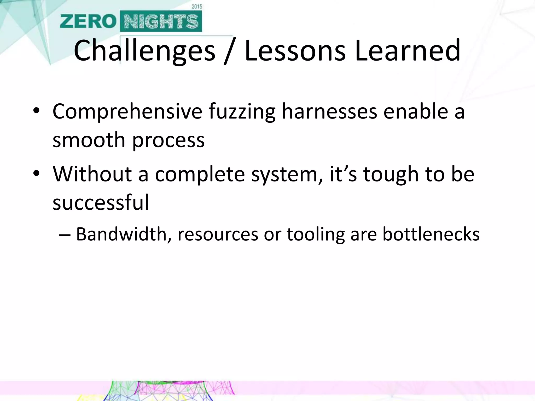 Challenges / Lessons Learned
• Comprehensive fuzzing harnesses enable a
smooth process
• Without a complete system, it’s tough to be
successful
– Bandwidth, resources or tooling are bottlenecks
 