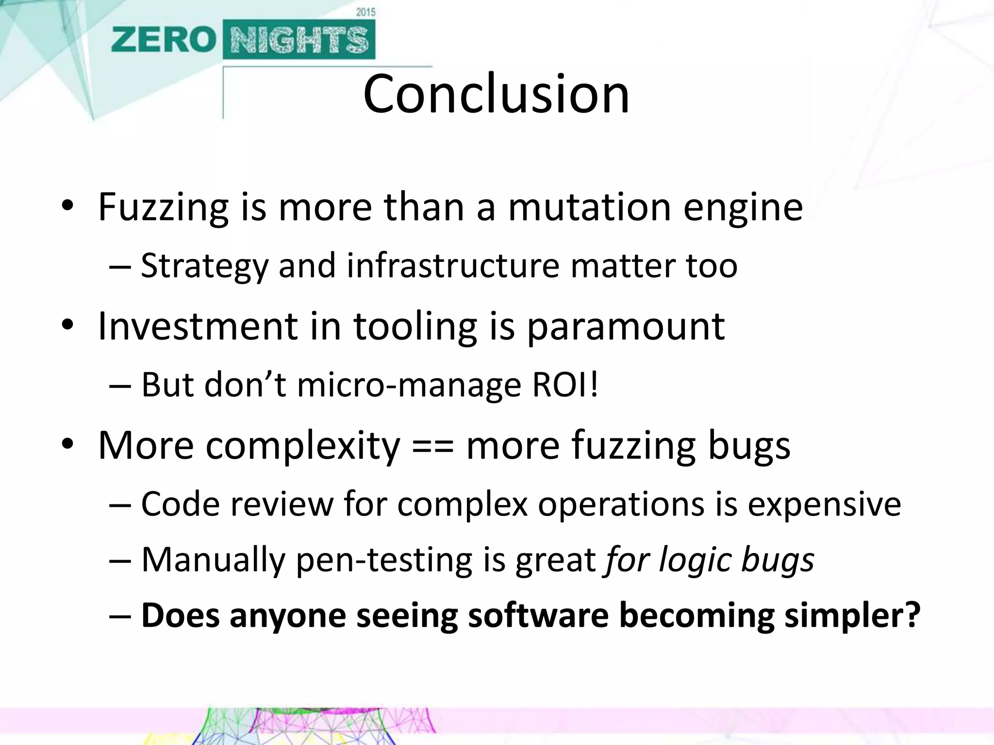 Conclusion
• Fuzzing is more than a mutation engine
– Strategy and infrastructure matter too
• Investment in tooling is paramount
– But don’t micro-manage ROI!
• More complexity == more fuzzing bugs
– Code review for complex operations is expensive
– Manually pen-testing is great for logic bugs
– Does anyone seeing software becoming simpler?
 