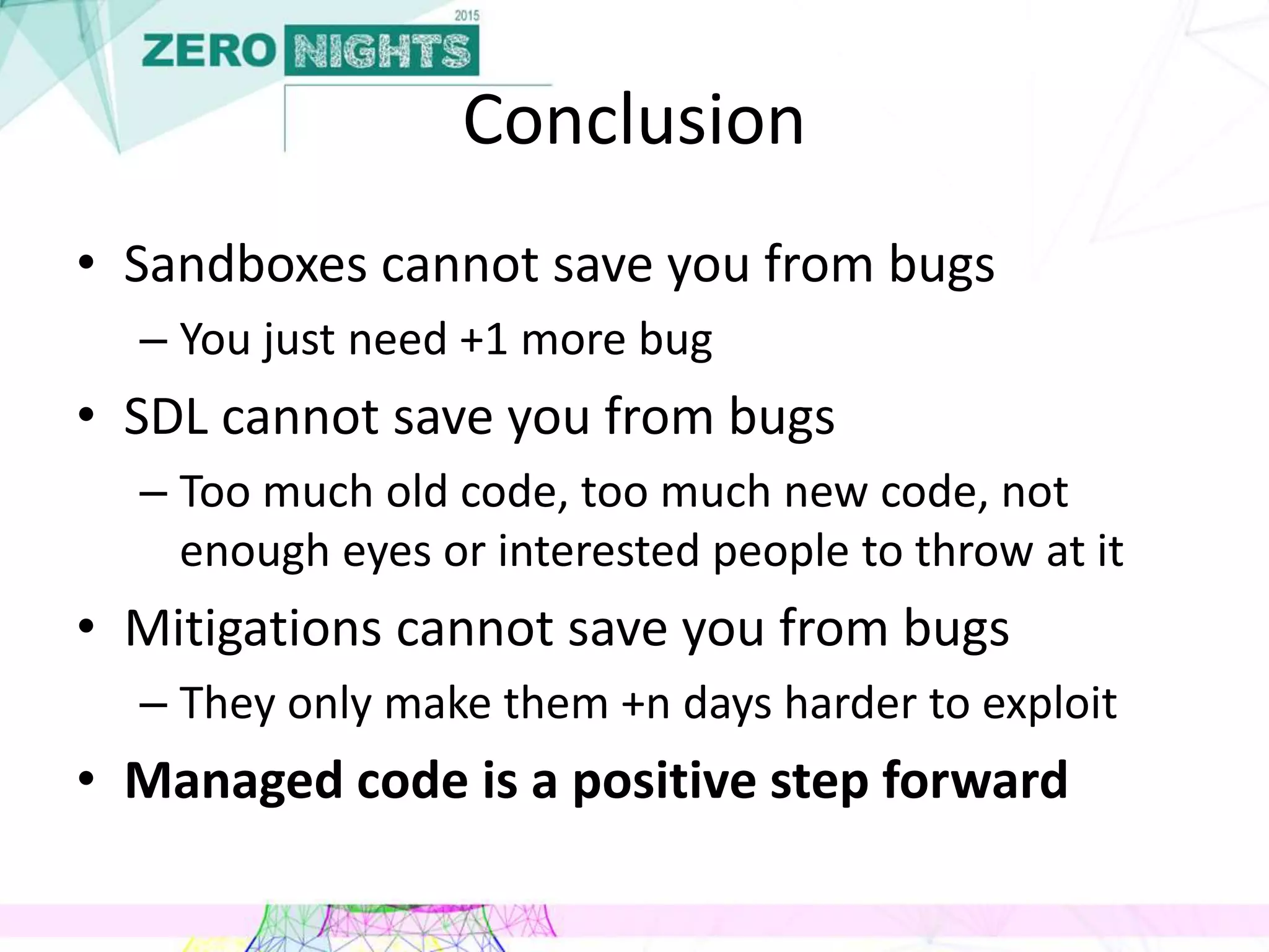 Conclusion
• Sandboxes cannot save you from bugs
– You just need +1 more bug
• SDL cannot save you from bugs
– Too much old code, too much new code, not
enough eyes or interested people to throw at it
• Mitigations cannot save you from bugs
– They only make them +n days harder to exploit
• Managed code is a positive step forward
 