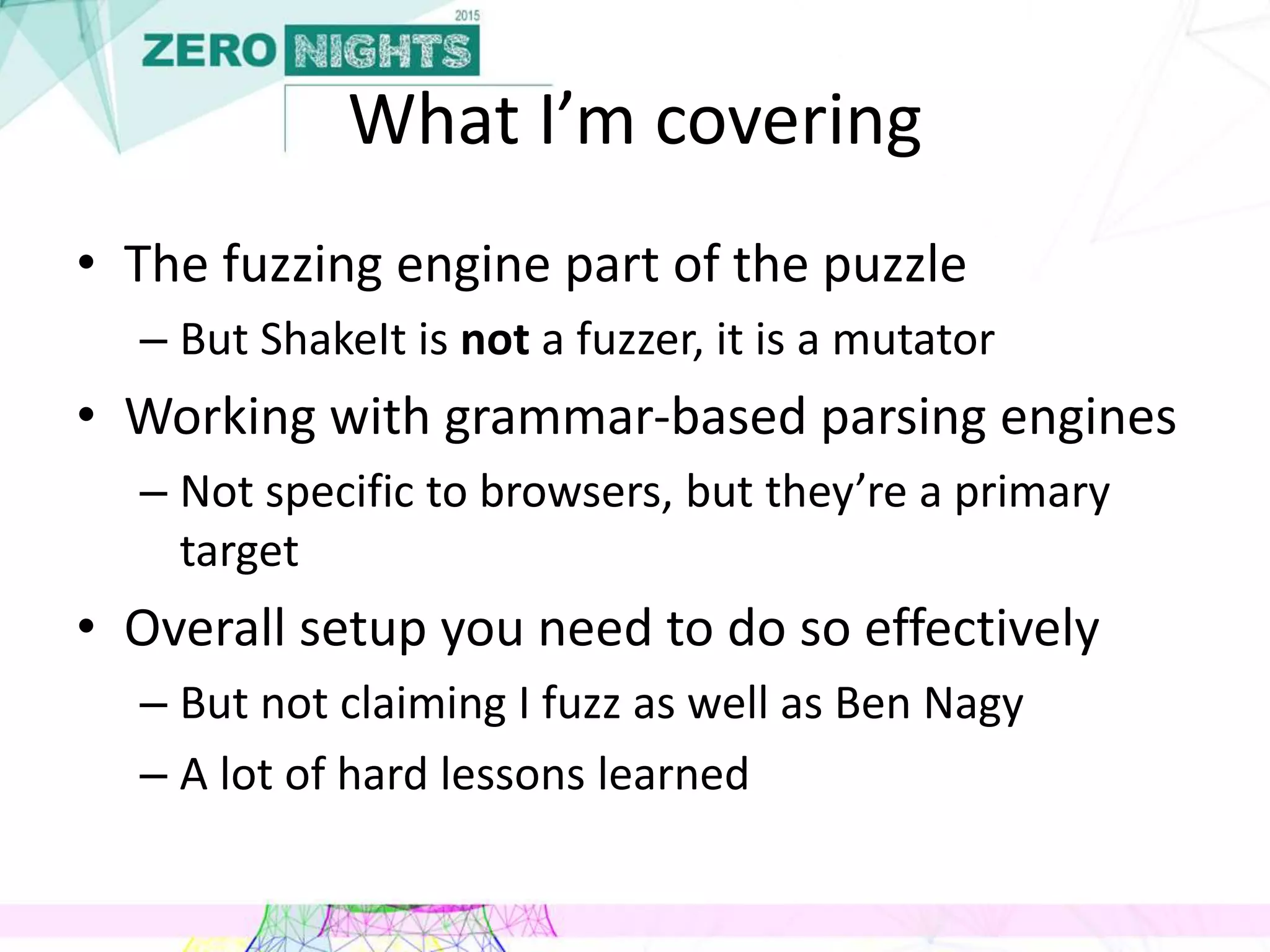 What I’m covering
• The fuzzing engine part of the puzzle
– But ShakeIt is not a fuzzer, it is a mutator
• Working with grammar-based parsing engines
– Not specific to browsers, but they’re a primary
target
• Overall setup you need to do so effectively
– But not claiming I fuzz as well as Ben Nagy
– A lot of hard lessons learned
 