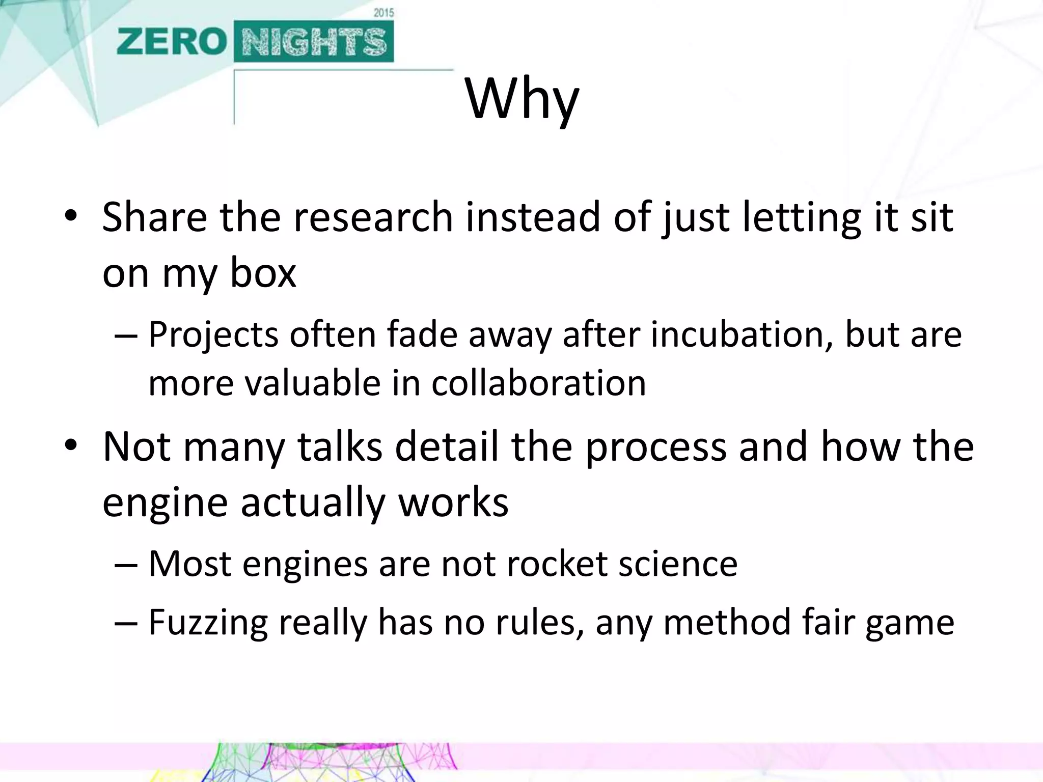 Why
• Share the research instead of just letting it sit
on my box
– Projects often fade away after incubation, but are
more valuable in collaboration
• Not many talks detail the process and how the
engine actually works
– Most engines are not rocket science
– Fuzzing really has no rules, any method fair game
 