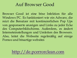 Auf Browser Good
Browser Good ist eine böse Infektion für alle
Windows PC. Es funktioniert wie ein Adware, die
reizt die Benutzer mit kontinuierlichen Pop Ups
von gesponserte anzeigen und Links zu jeder Ecke
des Computerbildschirms. Außerdem, es ändert
Interneteinstellungen und Umleiten des Browsers.
Also, leitet die Webseite regelmäßig auf einige
Pornos und bösartige websites
http://de.pcerrorclean.com
 