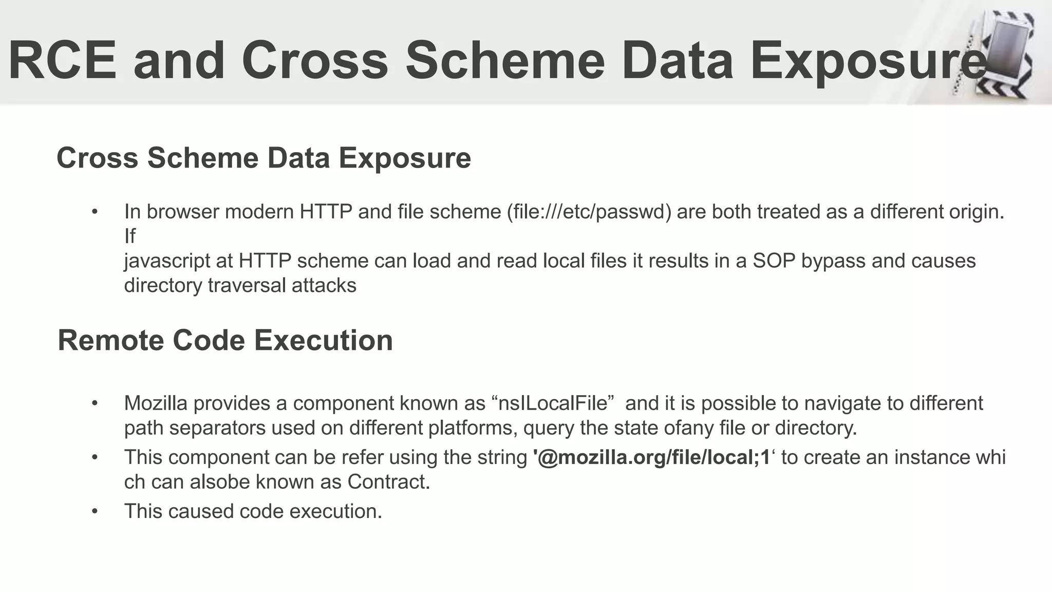 RCE and Cross Scheme Data Exposure
Cross Scheme Data Exposure
• In browser modern HTTP and file scheme (file:///etc/passwd) are both treated as a different origin.
If
javascript at HTTP scheme can load and read local files it results in a SOP bypass and causes
directory traversal attacks
• Mozilla provides a component known as “nsILocalFile” and it is possible to navigate to different
path separators used on different platforms, query the state ofany file or directory.
• This component can be refer using the string '@mozilla.org/file/local;1‘ to create an instance whi
ch can alsobe known as Contract.
• This caused code execution.
Remote Code Execution
 