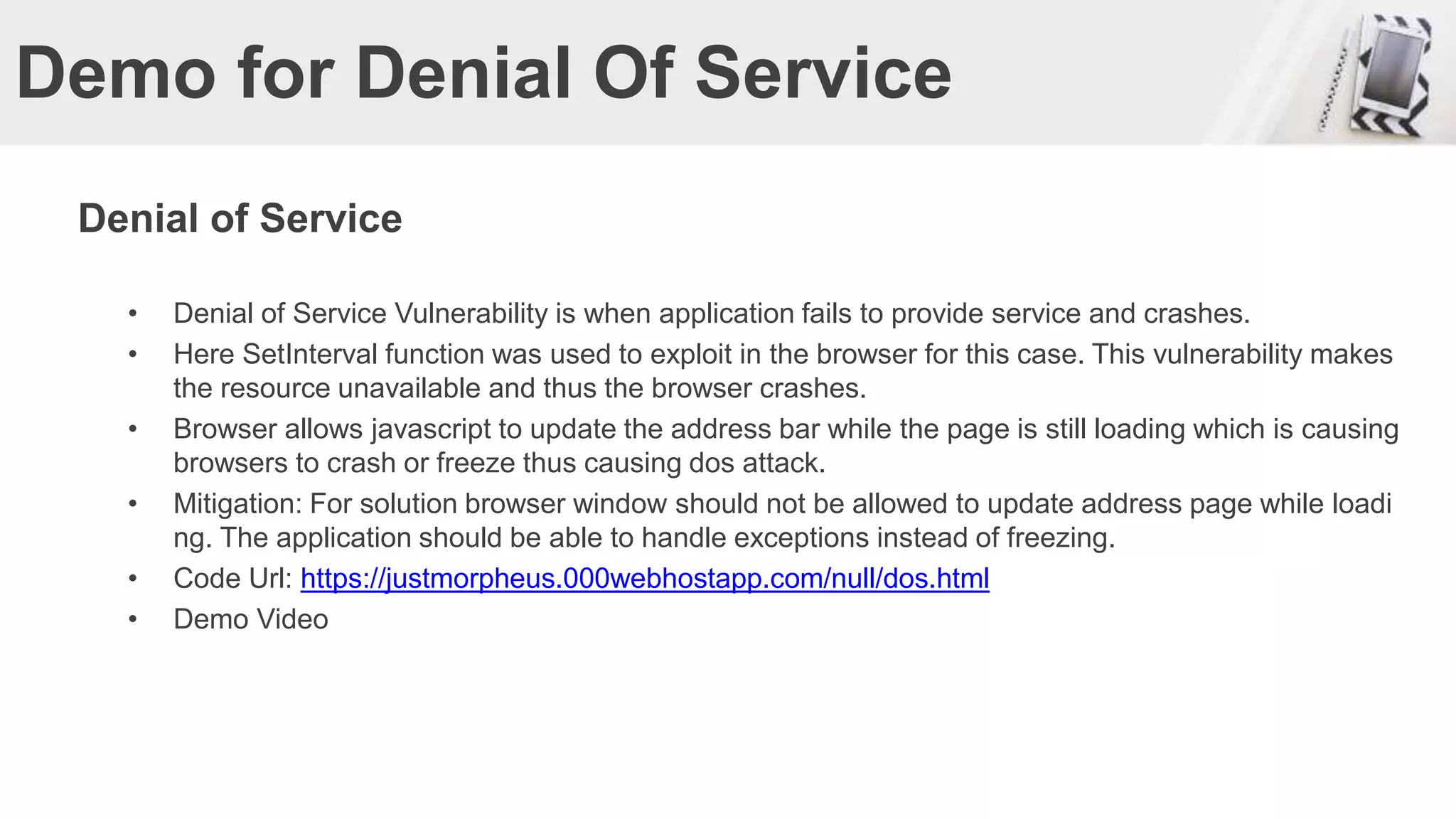 Demo for Denial Of Service
Denial of Service
• Denial of Service Vulnerability is when application fails to provide service and crashes.
• Here SetInterval function was used to exploit in the browser for this case. This vulnerability makes
the resource unavailable and thus the browser crashes.
• Browser allows javascript to update the address bar while the page is still loading which is causing
browsers to crash or freeze thus causing dos attack.
• Mitigation: For solution browser window should not be allowed to update address page while loadi
ng. The application should be able to handle exceptions instead of freezing.
• Code Url: https://justmorpheus.000webhostapp.com/null/dos.html
• Demo Video
 