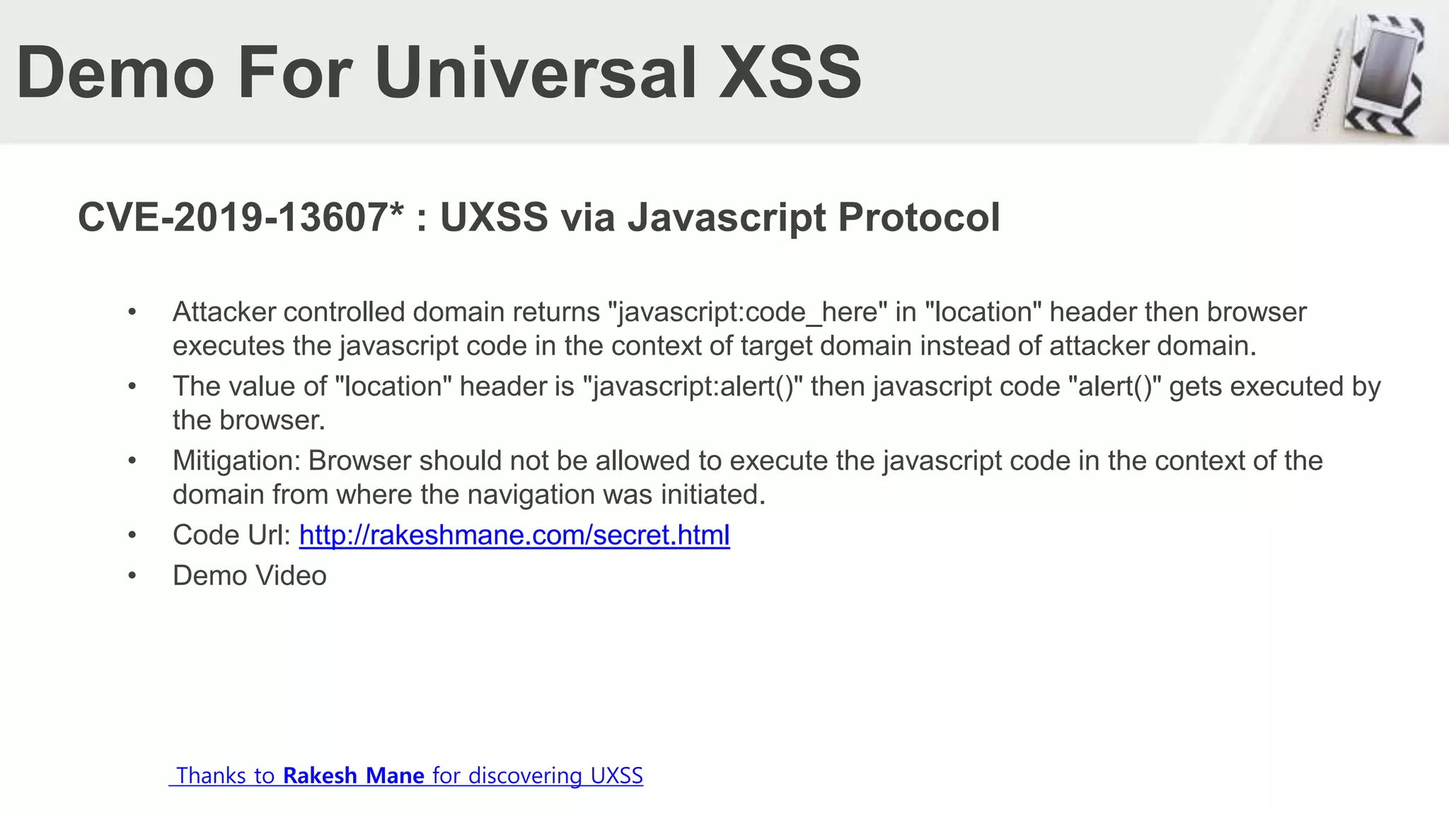 Demo For Universal XSS
CVE-2019-13607* : UXSS via Javascript Protocol
• Attacker controlled domain returns "javascript:code_here" in "location" header then browser
executes the javascript code in the context of target domain instead of attacker domain.
• The value of "location" header is "javascript:alert()" then javascript code "alert()" gets executed by
the browser.
• Mitigation: Browser should not be allowed to execute the javascript code in the context of the
domain from where the navigation was initiated.
• Code Url: http://rakeshmane.com/secret.html
• Demo Video
Thanks to Rakesh Mane for discovering UXSS
 