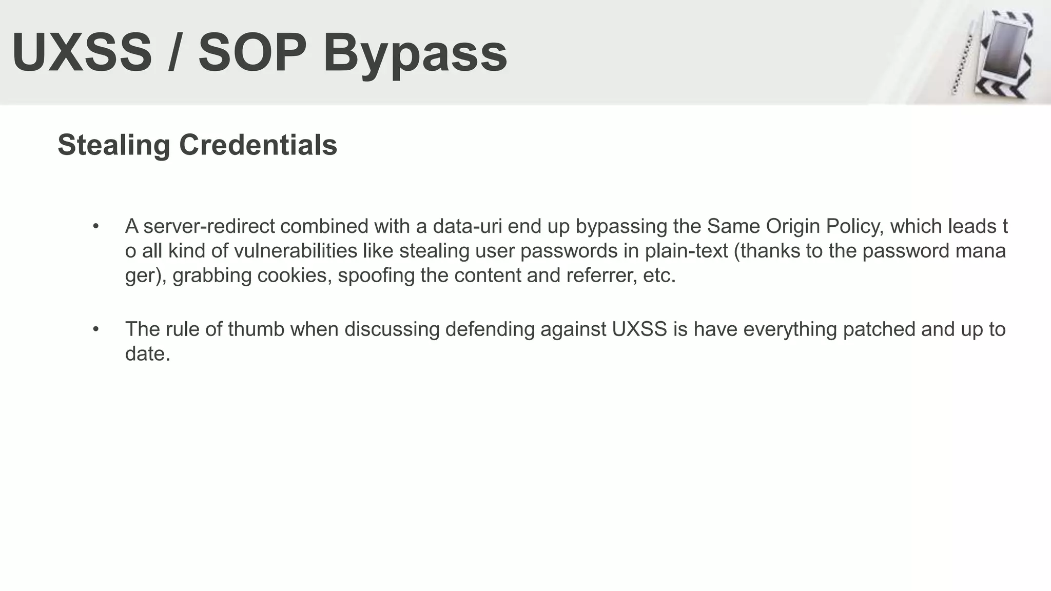 UXSS / SOP Bypass
Stealing Credentials
• A server-redirect combined with a data-uri end up bypassing the Same Origin Policy, which leads t
o all kind of vulnerabilities like stealing user passwords in plain-text (thanks to the password mana
ger), grabbing cookies, spoofing the content and referrer, etc.
• The rule of thumb when discussing defending against UXSS is have everything patched and up to
date.
 