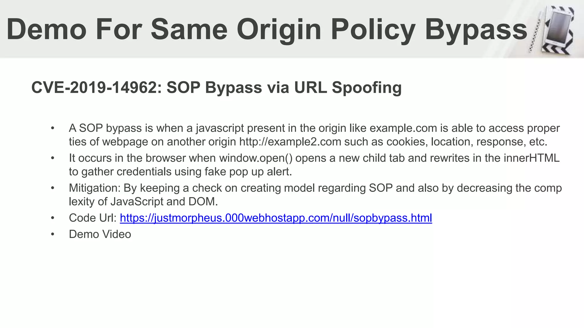 Demo For Same Origin Policy Bypass
CVE-2019-14962: SOP Bypass via URL Spoofing
• A SOP bypass is when a javascript present in the origin like example.com is able to access proper
ties of webpage on another origin http://example2.com such as cookies, location, response, etc.
• It occurs in the browser when window.open() opens a new child tab and rewrites in the innerHTML
to gather credentials using fake pop up alert.
• Mitigation: By keeping a check on creating model regarding SOP and also by decreasing the comp
lexity of JavaScript and DOM.
• Code Url: https://justmorpheus.000webhostapp.com/null/sopbypass.html
• Demo Video
 