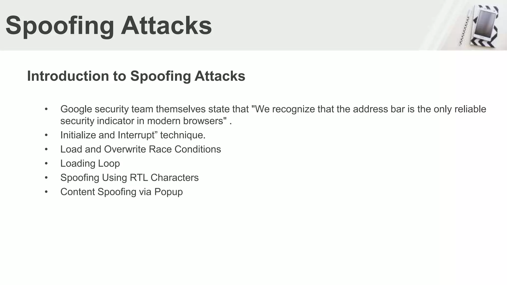 Spoofing Attacks
Introduction to Spoofing Attacks
• Google security team themselves state that "We recognize that the address bar is the only reliable
security indicator in modern browsers" .
• Initialize and Interrupt” technique.
• Load and Overwrite Race Conditions
• Loading Loop
• Spoofing Using RTL Characters
• Content Spoofing via Popup
 