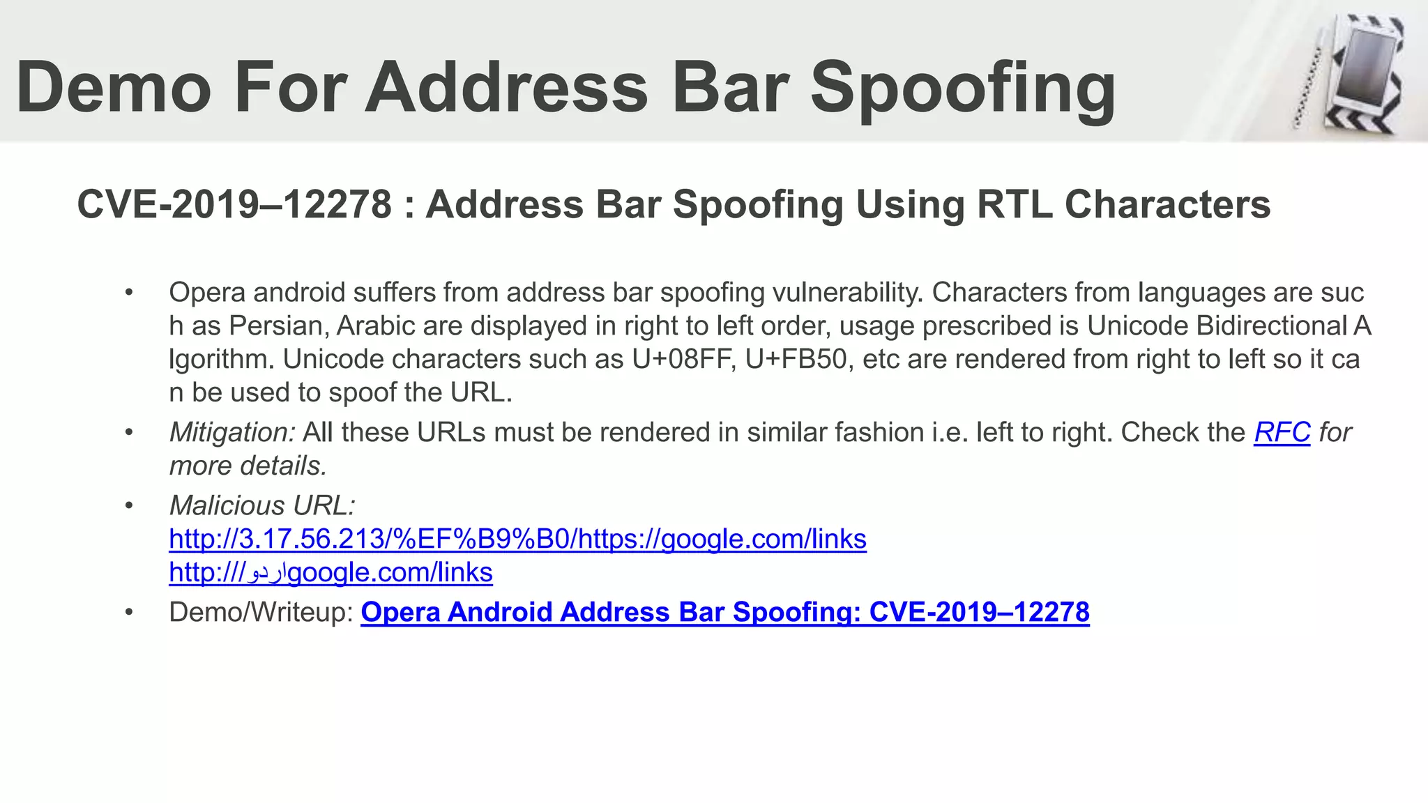 Demo For Address Bar Spoofing
CVE-2019–12278 : Address Bar Spoofing Using RTL Characters
• Opera android suffers from address bar spoofing vulnerability. Characters from languages are suc
h as Persian, Arabic are displayed in right to left order, usage prescribed is Unicode Bidirectional A
lgorithm. Unicode characters such as U+08FF, U+FB50, etc are rendered from right to left so it ca
n be used to spoof the URL.
• Mitigation: All these URLs must be rendered in similar fashion i.e. left to right. Check the RFC for
more details.
• Malicious URL:
http://3.17.56.213/%EF%B9%B0/https://google.com/links
http:// ‫اردو‬/ google.com/links
• Demo/Writeup: Opera Android Address Bar Spoofing: CVE-2019–12278
 