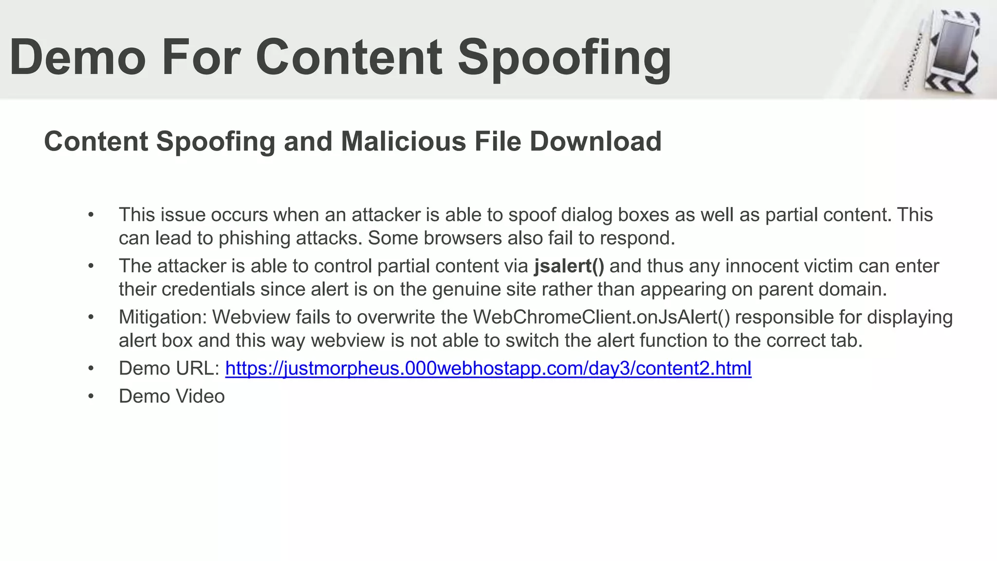 Demo For Content Spoofing
Content Spoofing and Malicious File Download
• This issue occurs when an attacker is able to spoof dialog boxes as well as partial content. This
can lead to phishing attacks. Some browsers also fail to respond.
• The attacker is able to control partial content via jsalert() and thus any innocent victim can enter
their credentials since alert is on the genuine site rather than appearing on parent domain.
• Mitigation: Webview fails to overwrite the WebChromeClient.onJsAlert() responsible for displaying
alert box and this way webview is not able to switch the alert function to the correct tab.
• Demo URL: https://justmorpheus.000webhostapp.com/day3/content2.html
• Demo Video
 
