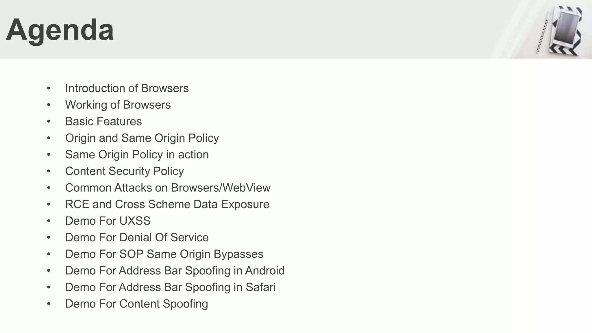 Agenda
• Introduction of Browsers
• Working of Browsers
• Basic Features
• Origin and Same Origin Policy
• Same Origin Policy in action
• Content Security Policy
• Common Attacks on Browsers/WebView
• RCE and Cross Scheme Data Exposure
• Demo For UXSS
• Demo For Denial Of Service
• Demo For SOP Same Origin Bypasses
• Demo For Address Bar Spoofing in Android
• Demo For Address Bar Spoofing in Safari
• Demo For Content Spoofing
 