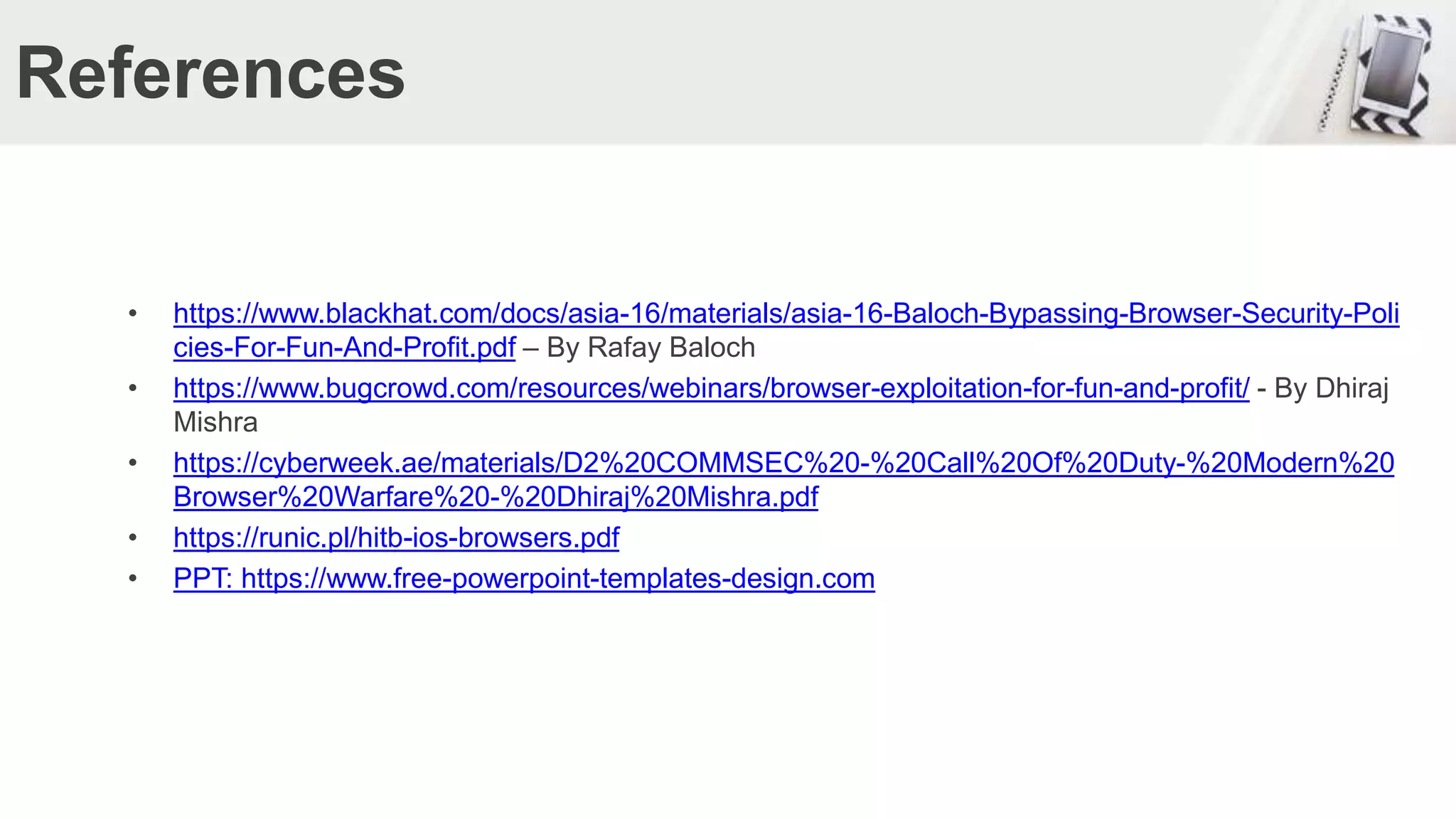 References
• https://www.blackhat.com/docs/asia-16/materials/asia-16-Baloch-Bypassing-Browser-Security-Poli
cies-For-Fun-And-Profit.pdf – By Rafay Baloch
• https://www.bugcrowd.com/resources/webinars/browser-exploitation-for-fun-and-profit/ - By Dhiraj
Mishra
• https://cyberweek.ae/materials/D2%20COMMSEC%20-%20Call%20Of%20Duty-%20Modern%20
Browser%20Warfare%20-%20Dhiraj%20Mishra.pdf
• https://runic.pl/hitb-ios-browsers.pdf
• PPT: https://www.free-powerpoint-templates-design.com
 
