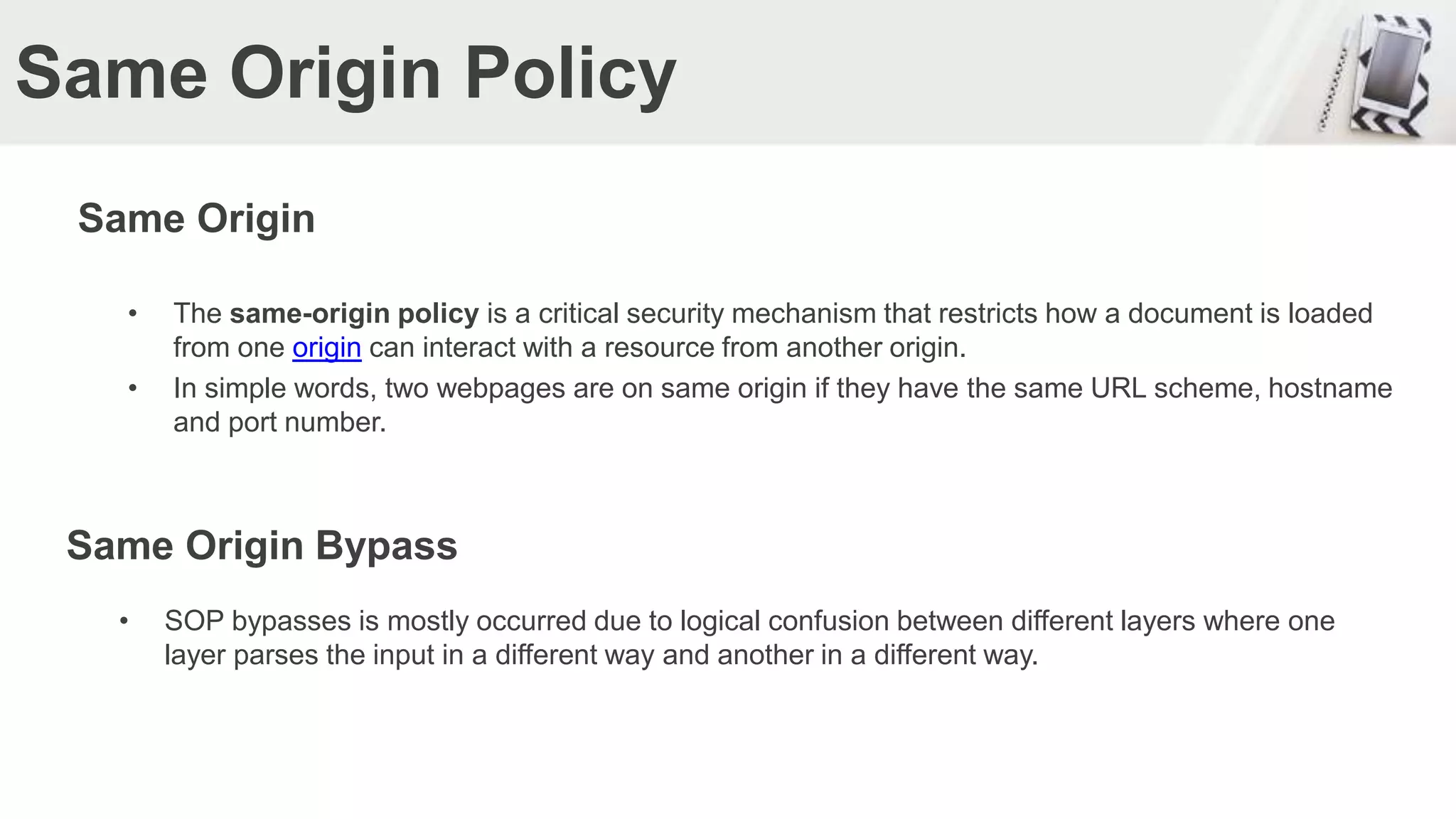 Same Origin Policy
Same Origin
• The same-origin policy is a critical security mechanism that restricts how a document is loaded
from one origin can interact with a resource from another origin.
• In simple words, two webpages are on same origin if they have the same URL scheme, hostname
and port number.
Same Origin Bypass
• SOP bypasses is mostly occurred due to logical confusion between different layers where one
layer parses the input in a different way and another in a different way.
 