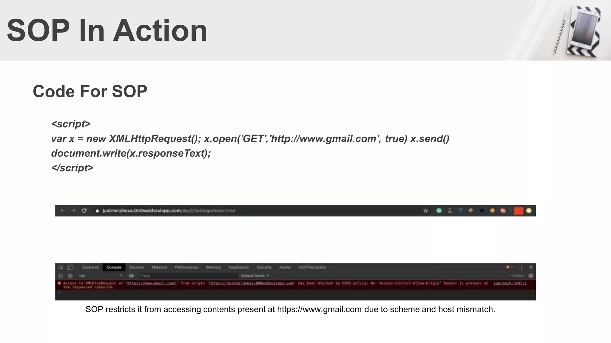SOP In Action
Code For SOP
<script>
var x = new XMLHttpRequest(); x.open('GET','http://www.gmail.com', true) x.send()
document.write(x.responseText);
</script>
SOP restricts it from accessing contents present at https://www.gmail.com due to scheme and host mismatch.
 