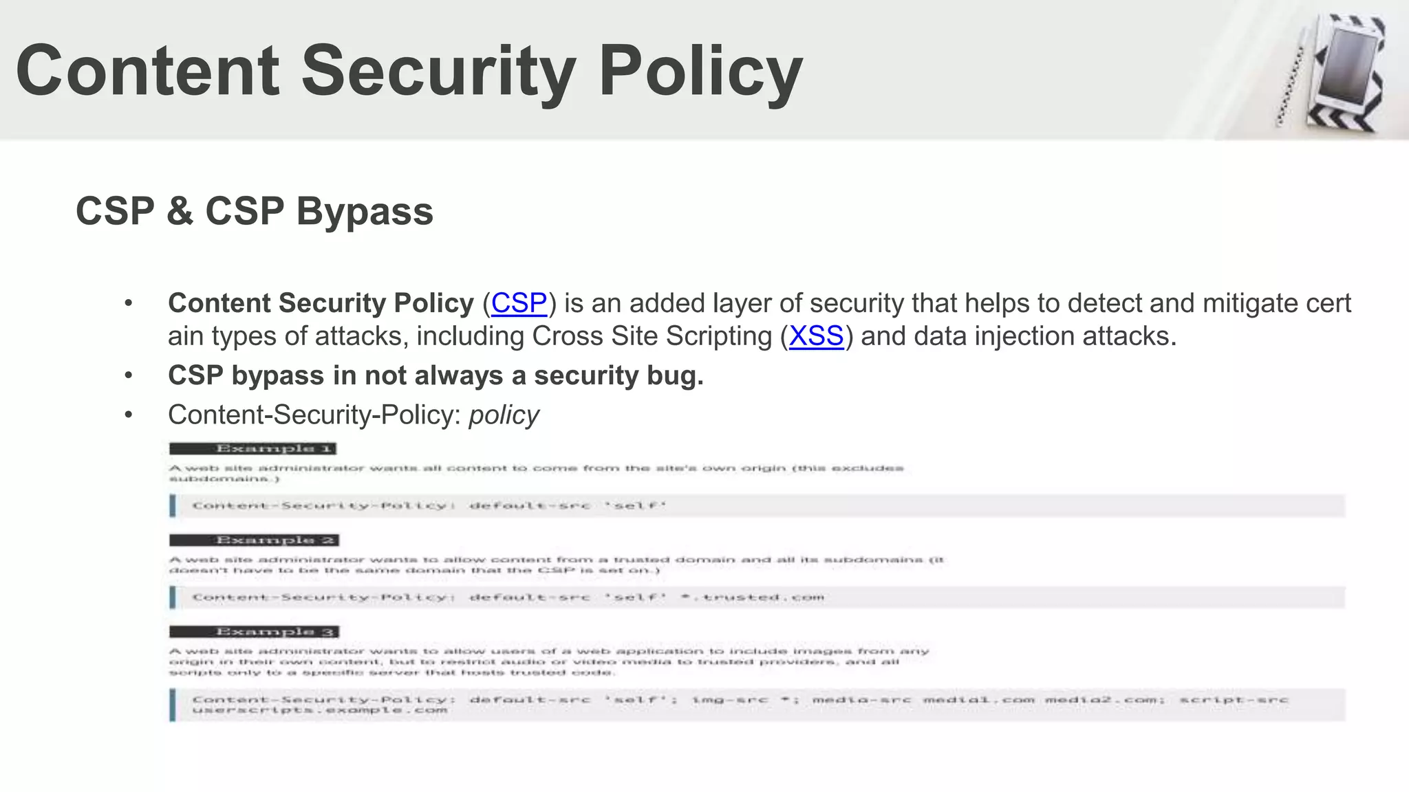 Content Security Policy
CSP & CSP Bypass
• Content Security Policy (CSP) is an added layer of security that helps to detect and mitigate cert
ain types of attacks, including Cross Site Scripting (XSS) and data injection attacks.
• CSP bypass in not always a security bug.
• Content-Security-Policy: policy
 