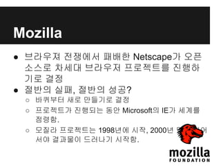 Mozilla
● 브라우져 전쟁에서 패배한 Netscape가 오픈
소스로 차세대 브라우저 프로젝트를 진행하
기로 결정
● 절반의 실패, 절반의 성공?
○ 바퀴부터 새로 만들기로 결정
○ 프로젝트가 진행되는 동안 Microsoft의 IE가 세계를
점령함.
○ 모질라 프로젝트는 1998년에 시작, 2000년 말이 되어
서야 결과물이 드러나기 시작함.
 