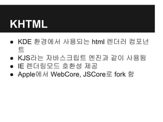 KHTML
● KDE 환경에서 사용되는 html 렌더러 컴포넌
트
● KJS라는 자바스크립트 엔진과 같이 사용됨
● IE 렌더링모드 호환성 제공
● Apple에서 WebCore, JSCore로 fork 함
 