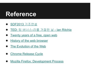 Reference
● SDF2013 기조연설
● TED: 팀 버너스-리를 거절한 날 - Ian Ritchie
● Twenty years of a free, open web
● History of the web browser
● The Evolution of the Web
● Chrome Release Cycle
● Mozilla Firefox: Development Process
 