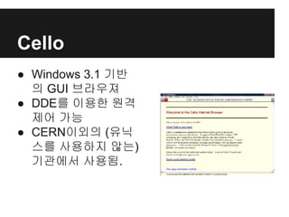Cello
● Windows 3.1 기반
의 GUI 브라우져
● DDE를 이용한 원격
제어 가능
● CERN이외의 (유닉
스를 사용하지 않는)
기관에서 사용됨.
 
