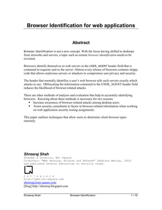 Browser Identification for web applications


                                       Abstract
Browser Identification is not a new concept. With the focus having shifted to desktops
from networks and servers, a topic such as remote browser identification needs to be
revisited.

Browsers identify themselves to web servers in the USER_AGENT header field that is
contained in requests sent to the server. Almost every release of browsers contains sloppy
code that allows malicious servers or attackers to compromise user privacy and security.

The header that normally identifies a user’s web browser tells such servers exactly which
attacks to use. Obfuscating the information contained in the USER_AGENT header field
reduces the likelihood of browser-related attacks.

There are other methods of analysis and evaluation that help in accurately identifying
browsers. Knowing about these methods is necessary for two reasons:
       Increase awareness of browser-related attacks among desktop