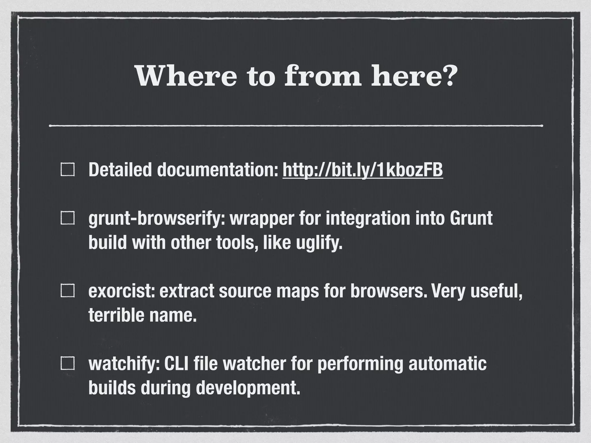 Where to from here? Detailed documentation: http://bit.ly/1kbozFB grunt-browserify: wrapper for integration into Grunt build with other tools, like uglify. exorcist: extract source maps for browsers. Very useful, terrible name. watchify: CLI ﬁle watcher for performing automatic builds during development. 