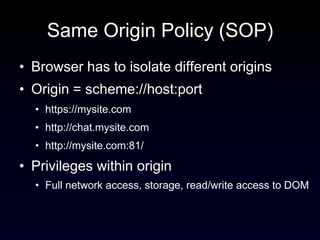 Same Origin Policy (SOP)
• Browser has to isolate different origins
• Origin = scheme://host:port
  • https://mysite.com
  • http://chat.mysite.com
  • http://mysite.com:81/

• Privileges within origin
  • Full network access, storage, read/write access to DOM
 