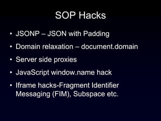 SOP Hacks
• JSONP – JSON with Padding
• Domain relaxation – document.domain
• Server side proxies
• JavaScript window.name hack
• Iframe hacks-Fragment Identifier
  Messaging (FIM), Subspace etc.
 