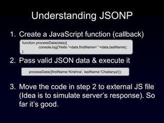 Understanding JSONP
1. Create a JavaScript function (callback)
   function processData(data){
              console.log('Hello '+data.firstName+' '+data.lastName);
   }

2. Pass valid JSON data & execute it
       processData({firstName:'Krishna', lastName:'Chaitanya'});



3. Move the code in step 2 to external JS file
   (Idea is to simulate server’s response). So
   far it’s good.
 
