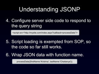 Understanding JSONP
4. Configure server side code to respond to
   the query string
   <script src=“http://mysite.com/index.aspx?callback=processData”/>



5. Script loading is exempted from SOP, so
   the code so far still works.
6. Wrap JSON data with function name.
       processData({firstName:'Krishna', lastName:'Chaitanya'});
 