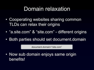 Domain relaxation
• Cooperating websites sharing common
  TLDs can relax their origins
• “a.site.com” & “site.com” - different origins
• Both parties should set document.domain
               document.domain=“site.com”


• Now sub domain enjoys same origin
  benefits!
 