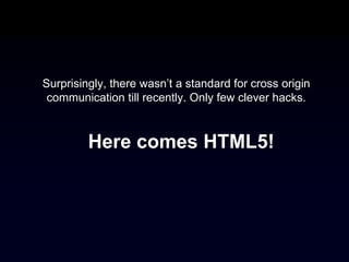 Surprisingly, there wasn’t a standard for cross origin
 communication till recently. Only few clever hacks.



         Here comes HTML5!
 
