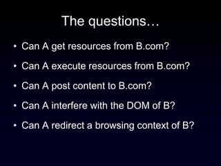 The questions…
• Can A get resources from B.com?

• Can A execute resources from B.com?

• Can A post content to B.com?

• Can A interfere with the DOM of B?

• Can A redirect a browsing context of B?
 
