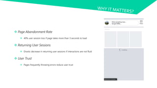  Page Abandonment Rate
 40% user session loss if page takes more than 3 seconds to load
 Returning User Sessions
 Drastic decrease in returning user sessions if interactions are not fluid
 User Trust
 Pages frequently throwing errors reduce user trust
 