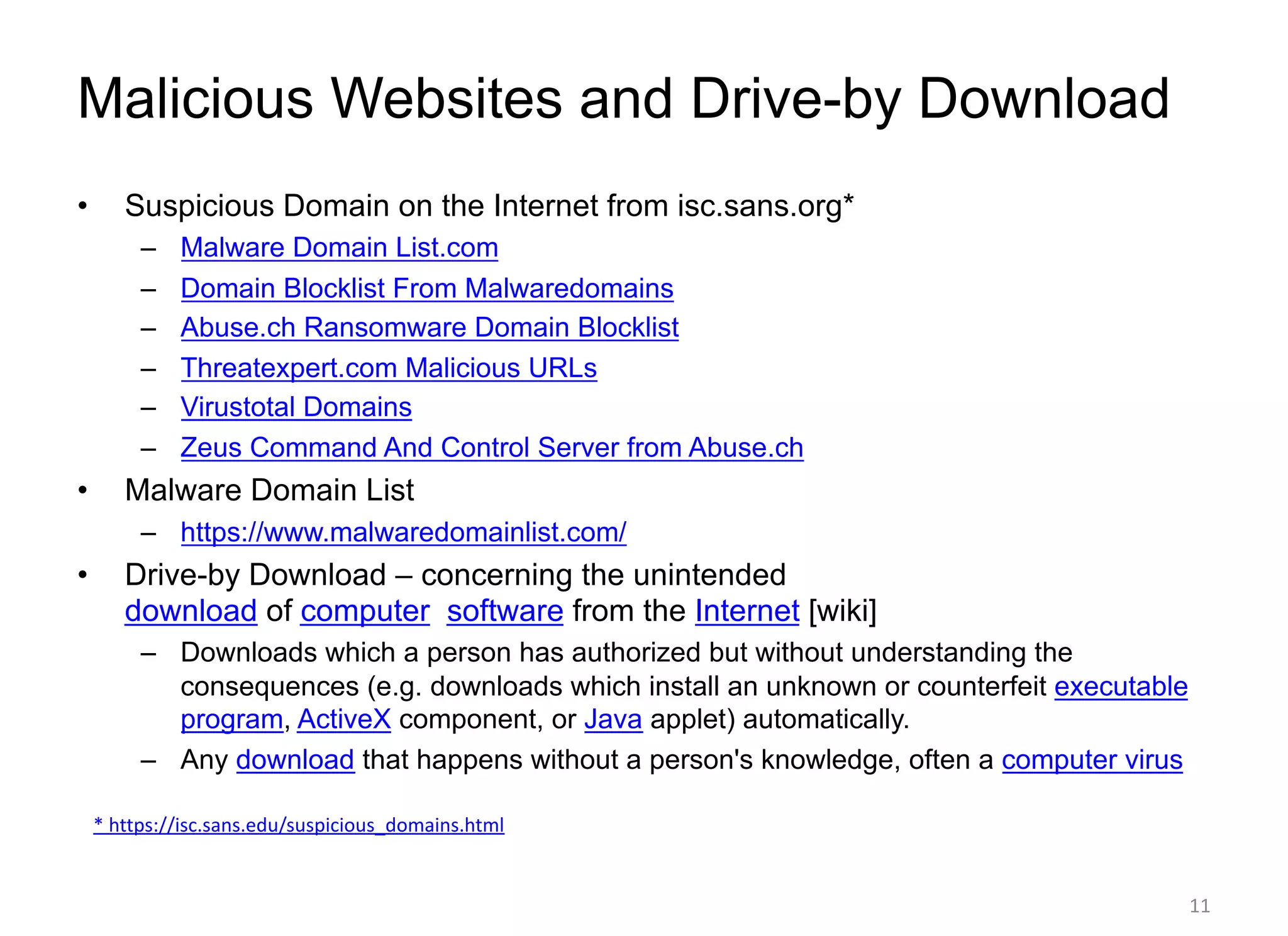 Malicious Websites and Drive-by Download
• Suspicious Domain on the Internet from isc.sans.org*
– Malware Domain List.com
– Domain Blocklist From Malwaredomains
– Abuse.ch Ransomware Domain Blocklist
– Threatexpert.com Malicious URLs
– Virustotal Domains
– Zeus Command And Control Server from Abuse.ch
• Malware Domain List
– https://www.malwaredomainlist.com/
• Drive-by Download – concerning the unintended
download of computer software from the Internet [wiki]
– Downloads which a person has authorized but without understanding the
consequences (e.g. downloads which install an unknown or counterfeit executable
program, ActiveX component, or Java applet) automatically.
– Any download that happens without a person's knowledge, often a computer virus
* https://isc.sans.edu/suspicious_domains.html
11
 