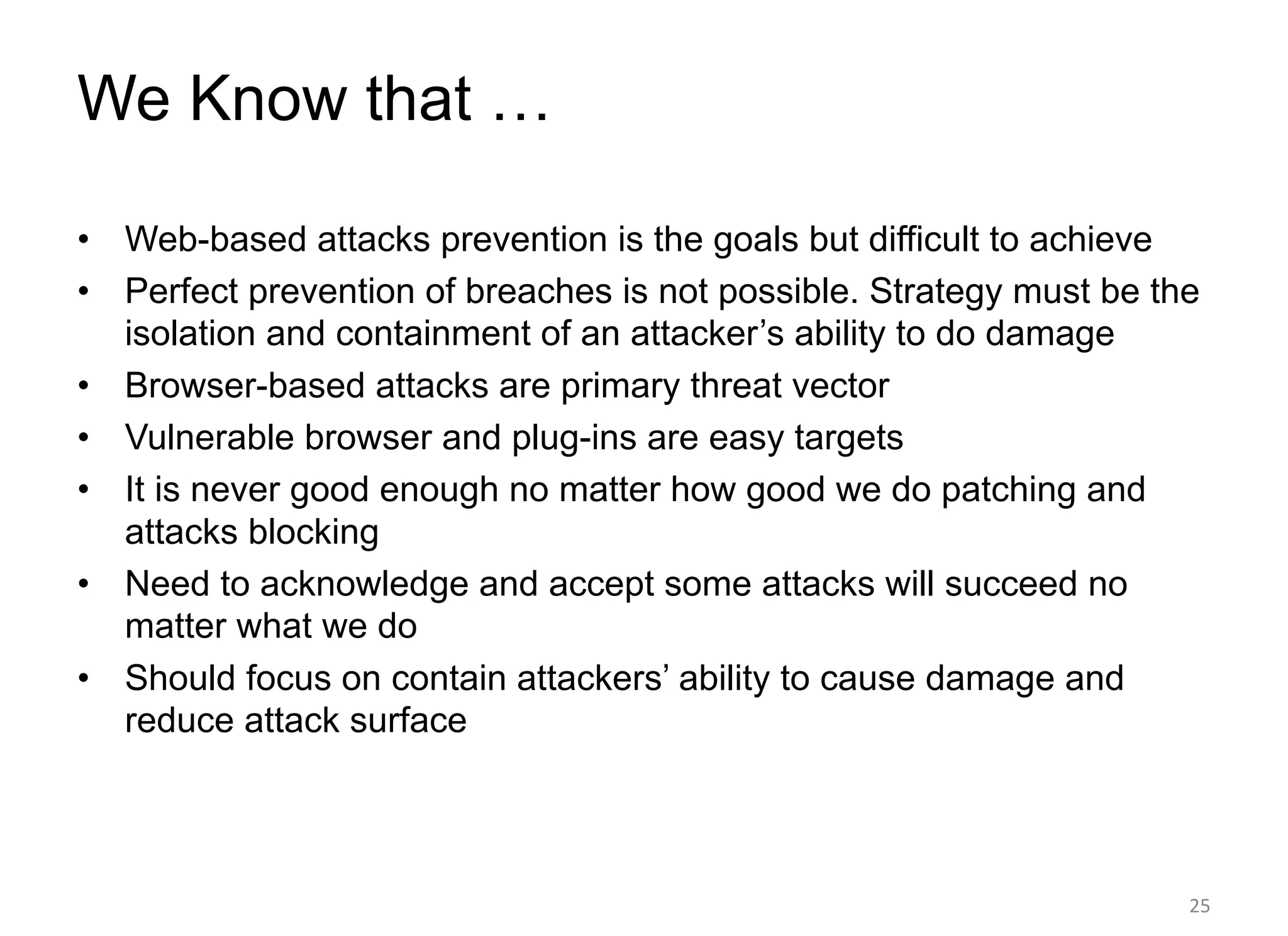 We Know that …
• Web-based attacks prevention is the goals but difficult to achieve
• Perfect prevention of breaches is not possible. Strategy must be the
isolation and containment of an attacker’s ability to do damage
• Browser-based attacks are primary threat vector
• Vulnerable browser and plug-ins are easy targets
• It is never good enough no matter how good we do patching and
attacks blocking
• Need to acknowledge and accept some attacks will succeed no
matter what we do
• Should focus on contain attackers’ ability to cause damage and
reduce attack surface
25
 