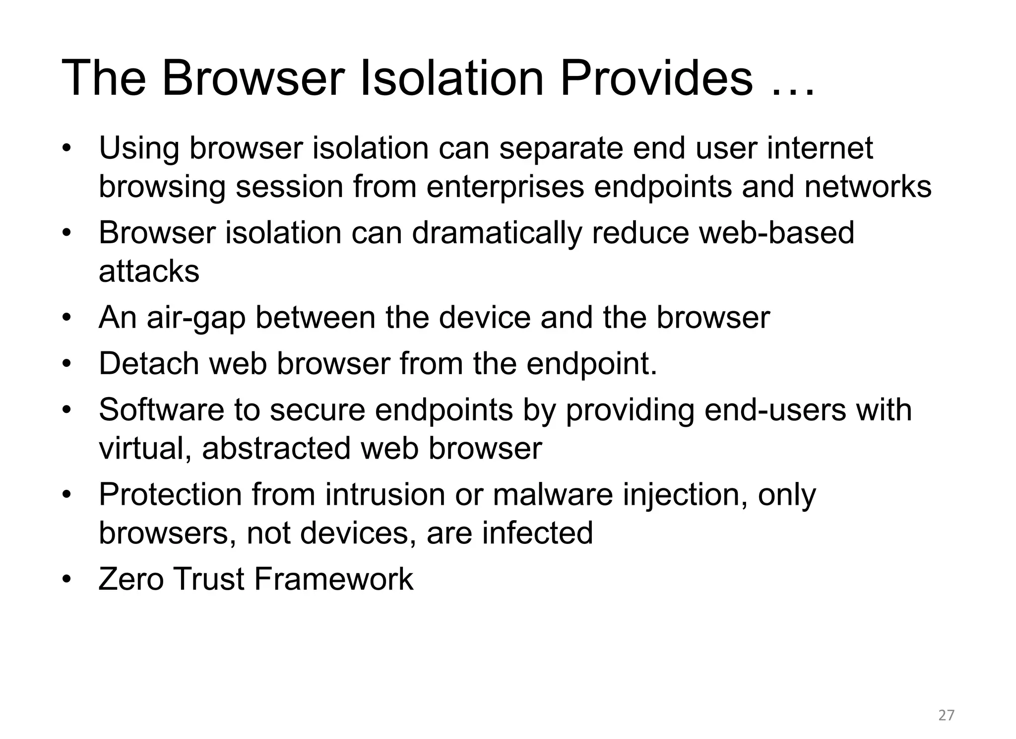 The Browser Isolation Provides …
• Using browser isolation can separate end user internet
browsing session from enterprises endpoints and networks
• Browser isolation can dramatically reduce web-based
attacks
• An air-gap between the device and the browser
• Detach web browser from the endpoint.
• Software to secure endpoints by providing end-users with
virtual, abstracted web browser
• Protection from intrusion or malware injection, only
browsers, not devices, are infected
• Zero Trust Framework
27
 
