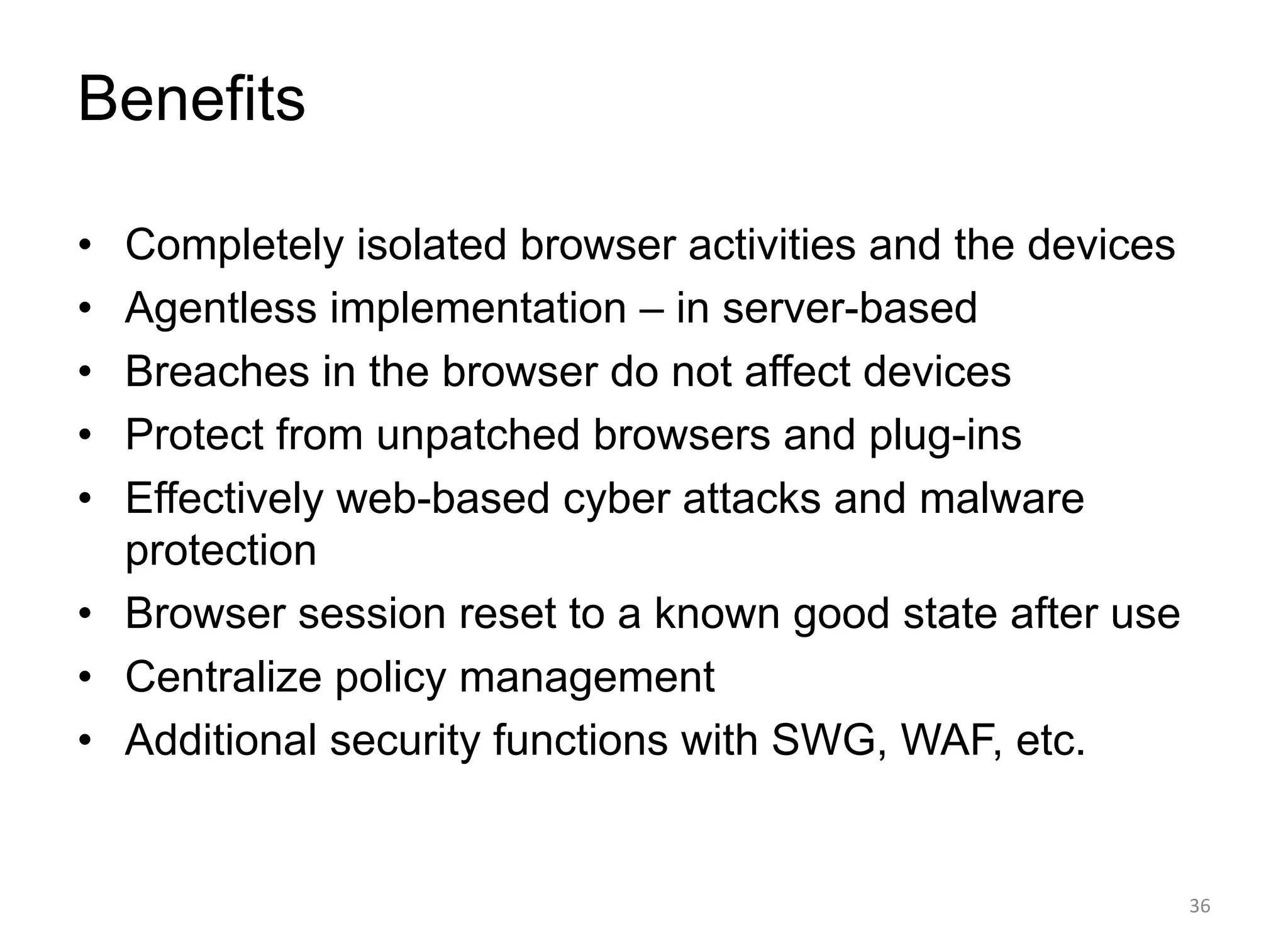 Benefits
• Completely isolated browser activities and the devices
• Agentless implementation – in server-based
• Breaches in the browser do not affect devices
• Protect from unpatched browsers and plug-ins
• Effectively web-based cyber attacks and malware
protection
• Browser session reset to a known good state after use
• Centralize policy management
• Additional security functions with SWG, WAF, etc.
36
 