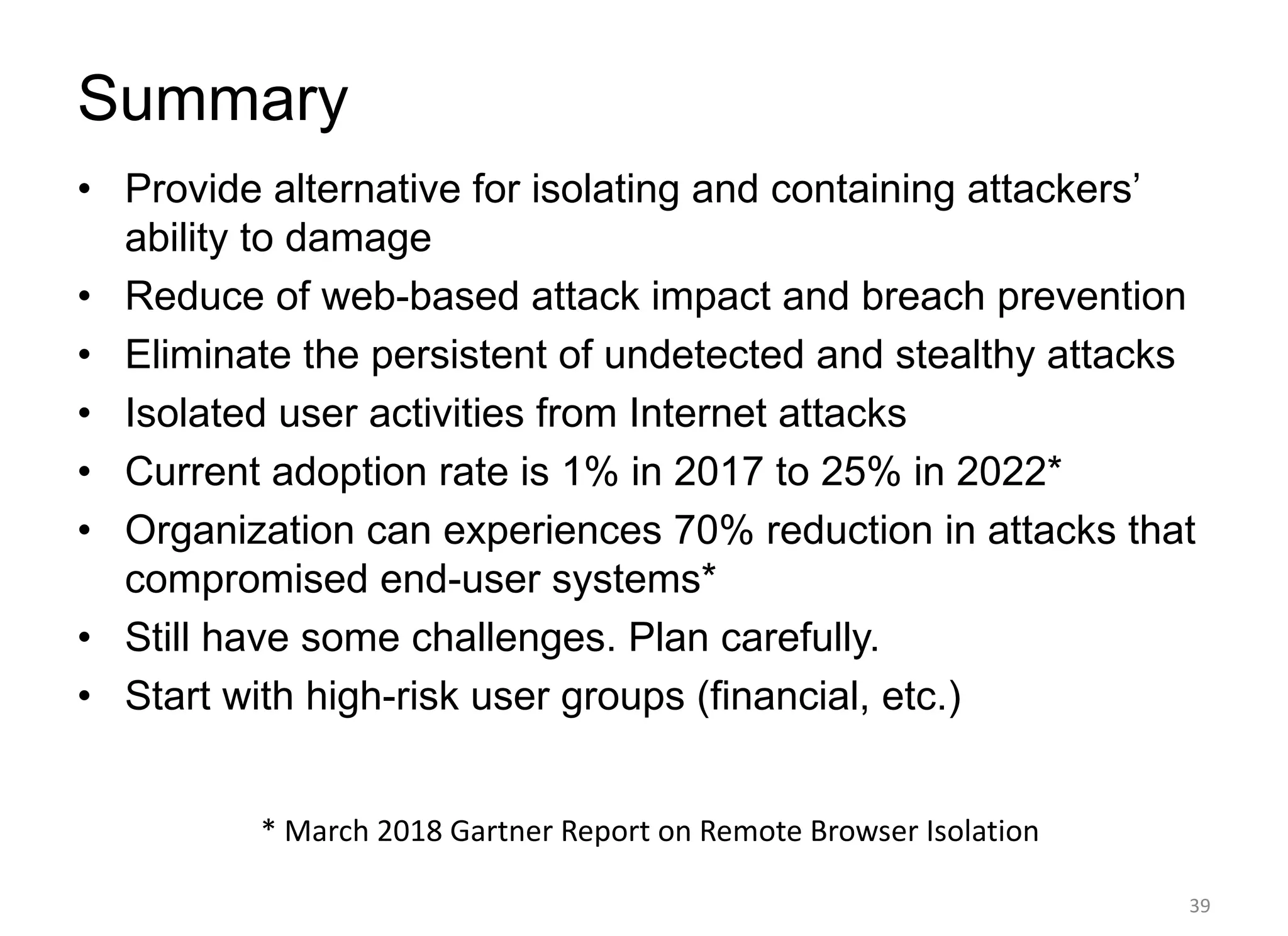 Summary
• Provide alternative for isolating and containing attackers’
ability to damage
• Reduce of web-based attack impact and breach prevention
• Eliminate the persistent of undetected and stealthy attacks
• Isolated user activities from Internet attacks
• Current adoption rate is 1% in 2017 to 25% in 2022*
• Organization can experiences 70% reduction in attacks that
compromised end-user systems*
• Still have some challenges. Plan carefully.
• Start with high-risk user groups (financial, etc.)
39
* March 2018 Gartner Report on Remote Browser Isolation
 