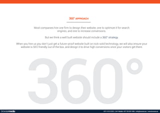 360°
Most companies hire one ﬁrm to design their website, one to optimize it for search
engines, and one to increase conversions.
But we think a well built website should include a 360° strategy.
When you hire us you don’t just get a future-proof website built on rock solid technology, we will also ensure your
website is SEO friendly out of the box, and design it to drive high conversions once your visitors get there.
360° !""#$!%&
+971 4 313 2323 | 24*7 Mobile: +971 50 534 1484 | info@browser.ae | www.browser.ae
 