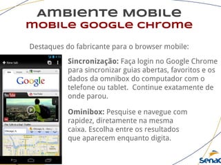 Ambiente Mobile
mobile google chrome
Destaques do fabricante para o browser mobile:
Sincronização: Faça login no Google Chrome
para sincronizar guias abertas, favoritos e os
dados da omnibox do computador com o
telefone ou tablet. Continue exatamente de
onde parou.
Ominibox: Pesquise e navegue com
rapidez, diretamente na mesma
caixa. Escolha entre os resultados
que aparecem enquanto digita.
 