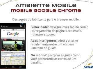 Ambiente Mobile
mobile google chrome
Destaques do fabricante para o browser mobile:
Velocidade: Navegue mais rápido com o
carregamento de páginas acelerado,
rolagem e zoom.
Abas inteligentes: Abra e alterne
rapidamente entre um número
ilimitado de guias:
No mobile: percorra as guias como
você percorreria as cartas de um
baralho.
 