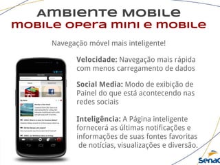 Ambiente Mobile
mobile opera mini e mobile
Navegação móvel mais inteligente!
Velocidade: Navegação mais rápida
com menos carregamento de dados
Social Media: Modo de exibição de
Painel do que está acontecendo nas
redes sociais
Inteligência: A Página inteligente
fornecerá as últimas notificações e
informações de suas fontes favoritas
de notícias, visualizações e diversão.
 